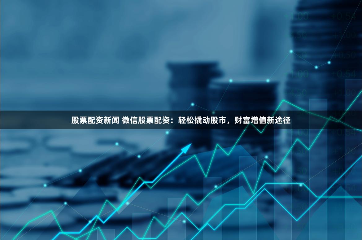 股票配资新闻 微信股票配资：轻松撬动股市，财富增值新途径