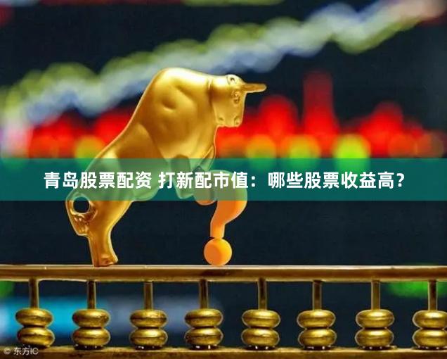 青岛股票配资 打新配市值：哪些股票收益高？