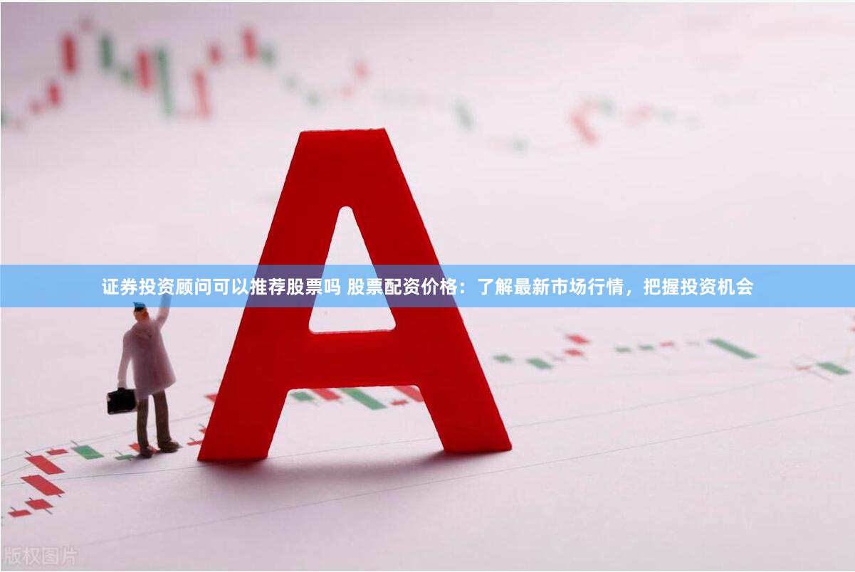 证券投资顾问可以推荐股票吗 股票配资价格：了解最新市场行情，