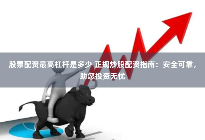 股票配资最高杠杆是多少 正规炒股配资指南：安全可靠，助您投资
